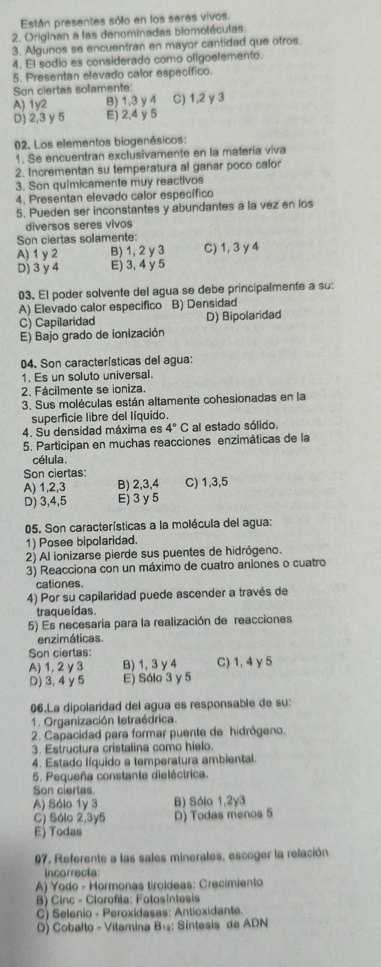 Están presentes sólo en los seres vivos.
2. Originan a las denominadas biomoléculas.
3. Algunos se encuentran en mayor cantidad que otros.
4. El sodio es considerado como oligoelemento.
5. Presentan elevado calor específico.
Son ciertas solamente:
A) 1y2 B) 1,3 y 4 C) 1,2 y 3
D) 2,3 y 5 E) 2,4 y 5
02. Los elementos biogenésicos:
1. Se encuentran exclusivamente en la materia viva
2. Incrementan su temperatura al ganar poco calor
3. Son químicamente muy reactivos
4. Presentan elevado calor específico
5. Pueden ser inconstantes y abundantes a la vez en los
diversos seres vivos
Son ciertas solamente:
A) 1 y 2 B) 1, 2 y 3 C) 1, 3 y 4
D) 3 y 4 E) 3, 4 y 5
03. El poder solvente del agua se debe principalmente a su:
A) Elevado calor especifico B) Densidad
C) Capilaridad D) Bipolaridad
E) Bajo grado de ionización
04. Son características del agua:
1. Es un soluto universal.
2. Fácilmente se ioniza.
3. Sus moléculas están altamente cohesionadas en la
superficie libre del líquido.
4. Su densidad máxima es 4°C al estado sólido.
5. Participan en muchas reacciones enzimáticas de la
célula.
Son ciertas:
A) 1,2,3 B) 2,3,4 C) 1,3,5
D) 3,4,5 E) 3 y 5
05. Son características a la molécula del agua:
1) Posee bipolaridad.
2) Al ionizarse pierde sus puentes de hidrógeno.
3) Reacciona con un máximo de cuatro aniones o cuatro
cationes.
4) Por su capilaridad puede ascender a través de
traqueídas.
5) Es necesaria para la realización de reacciones
enzimáticas.
Son ciertas:
A) 1, 2 y 3 B) 1, 3 y 4 C) 1, 4γ 5
D) 3, 4 y 5 E) Sólo 3 y 5
06.La dipolaridad del agua es responsable de su:
1. Organización tetraédrica.
2. Capacidad para formar puente de hidrógeno.
3. Estructura cristalina como hielo.
4. Estado líquido a temperatura ambiental.
5. Pequeña constante dieléctrica.
Son clertas.
A) Sólo 1y 3 B) Sólo 1,2y3
C) Sólo 2,3y5 D) Todas menos 5
E) Todas
07, Referente a las sales minerales, escoger la relación
incorrecta
A) Yodo - Hormonas tiroideas: Crecimiento
B) Cinc - Clorofila: Fotosíntesis
C) Selenio - Peroxidasas: Antioxidante.
D) Cobalto - Vitamina B₁: Síntesis de ADN