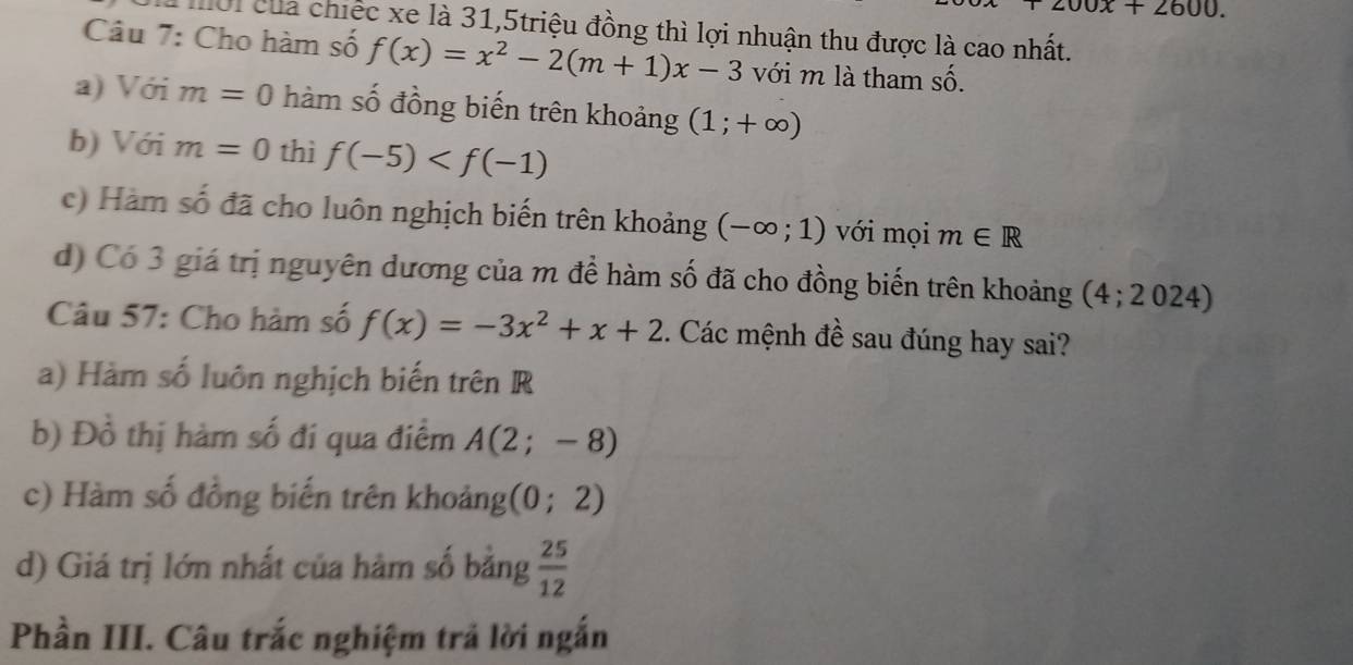 200x+2600. 
Mời của chiếc xe là 31,5triệu đồng thì lợi nhuận thu được là cao nhất.
Câu 7: Cho hàm số f(x)=x^2-2(m+1)x-3 với m là tham Shat O. 
a) Với m=0 hàm số đồng biến trên khoảng (1;+∈fty )
b) Với m=0 thì f(-5)
c) Hàm số đã cho luôn nghịch biến trên khoảng (-∈fty ;1) với mọi m∈ R
d) Có 3 giá trị nguyên dương của m để hàm số đã cho đồng biến trên khoảng (4;2024)
Câu 57: Cho hàm số f(x)=-3x^2+x+2. Các mệnh đề sau đúng hay sai?
a) Hàm số luôn nghịch biến trên R
b) Đồ thị hàm số đí qua điểm A(2;-8)
c) Hàm số đồng biến trên khoảng (0;2)
d) Giá trị lớn nhất của hàm số bằng  25/12 
Phần III. Câu trắc nghiệm trả lời ngắn