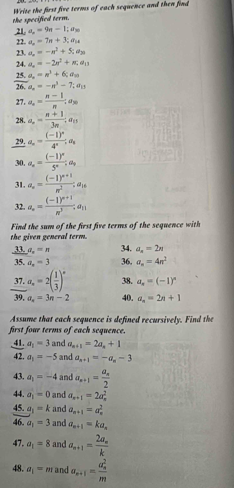 Write the first five terms of each sequence and then find
the specified term.
21. a_n=9n-1;a_30
22. a_n=7n+3;a_14
23. a_n=-n^2+5;a_20
24, a_n=-2n^2+n;a_13
25. a_n=n^3+6;a_10
26, a_n=-n^3-7;a_15
27. a_n= (n-1)/n ;a_30
28. a_n= (n+1)/3n ;a_15
29. a_n=frac (-1)^n4^n;a_8
30. a_n=frac (-1)^n5^n;a_9
31. a_n=frac (-1)^n+1n^2;a_16
32. a_n=frac (-1)^n+1n^3;a_11
Find the sum of the first five terms of the sequence with
the given general term.
_ 33.a_n=n
34. a_n=2n
35. a_n=3 36. a_n=4n^2
37. a_n=2( 1/3 )^n 38. a_n=(-1)^n
39. a_n=3n-2 40. a_n=2n+1
Assume that each sequence is defined recursively. Find the
first four terms of each sequence.
41. a_1=3 and a_n+1=2a_n+1
42. a_1=-5 and a_n+1=-a_n-3
43. a_1=-4 and a_n+1=frac a_n2
44. a_1=0 and a_n+1=2a_n^(2
45. a_1)=k and a_n+1=a_n^(2
46. a_1)=3 and a_n+1=ka_n
47. a_1=8 and a_n+1=frac 2a_nk
48. a_1=m and a_n+1=frac (a_n)^2m