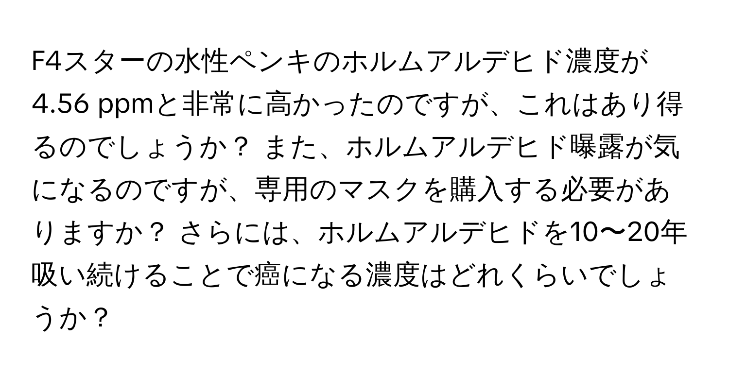 F4スターの水性ペンキのホルムアルデヒド濃度が4.56 ppmと非常に高かったのですが、これはあり得るのでしょうか？ また、ホルムアルデヒド曝露が気になるのですが、専用のマスクを購入する必要がありますか？ さらには、ホルムアルデヒドを10〜20年吸い続けることで癌になる濃度はどれくらいでしょうか？