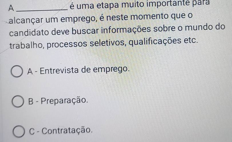 A _é uma etapa muito importante para
Lalcançar um emprego, é neste momento que o
candidato deve buscar informações sobre o mundo do
trabalho, processos seletivos, qualificações etc.
A - Entrevista de emprego.
B - Preparação.
C - Contratação.