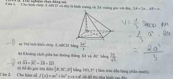 TXN II. Trắc nghiệm chọn đúng sai. 
Câu 1. Cho hình chóp S. ABCD có đáy là hình vuông và SA vuông góc với đáy, SA=2a, AB=a. 
a) Thể tích khối chóp S. ABCD bằng  2a^3/3 . 
b) Khoảng cách giữa hai đường thẳng SA và BC bằng  2a/sqrt(5) . 
c) vector SA+vector SC=vector SB+vector SD. 
d) Số đo góc nhị diện [B,SC,D] bằng 103,5° ( làm tròn đến hàng phần mười). 
Câu 2. Cho hàm số f(x)=ax^3+bx^2+cx+d có đồ thị như hình sau đây