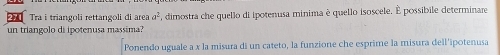 Tra i triangoli rettangoli di area a^2 , dimostra che quello di ipotenusa minima è quello isoscele. É possibile determinare 
un triangolo di ipotenusa massima? 
Ponendo uguale a x la misura di un cateto, la funzione che esprime la misura dell'ipotenusa