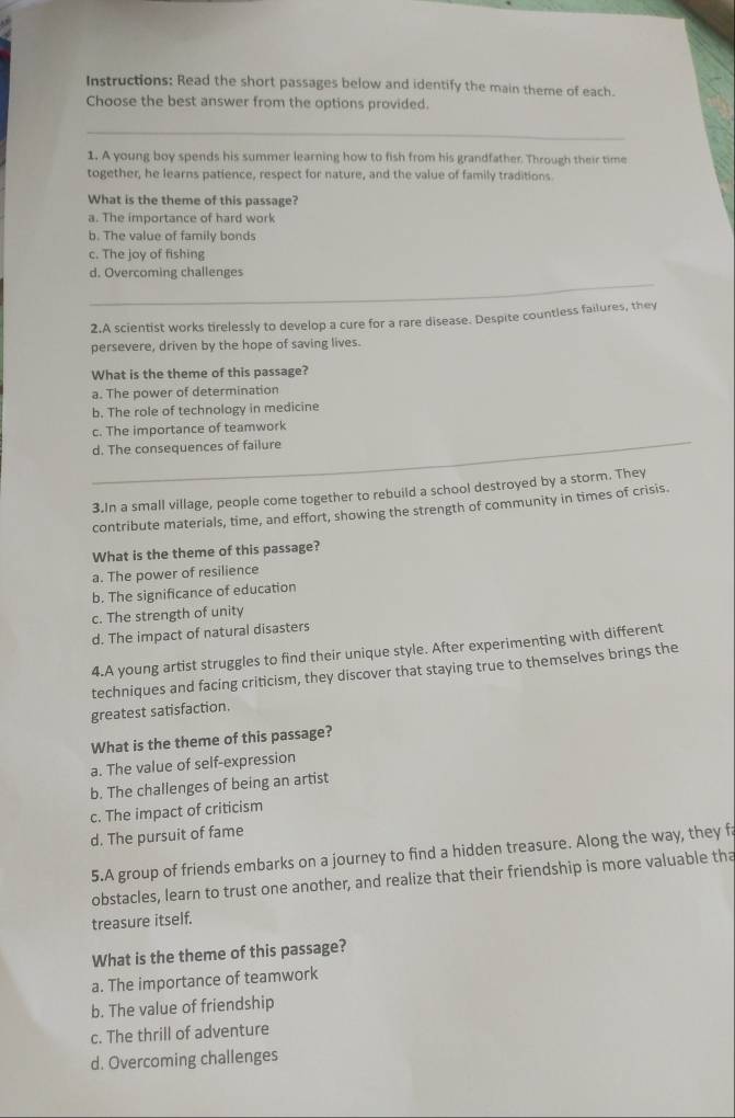Instructions: Read the short passages below and identify the main theme of each.
Choose the best answer from the options provided.
_
1. A young boy spends his summer learning how to fish from his grandfather. Through their time
together, he learns patience, respect for nature, and the value of family traditions.
What is the theme of this passage?
a. The importance of hard work
b. The value of family bonds
c. The joy of fishing
_
d. Overcoming challenges
2.A scientist works tirelessly to develop a cure for a rare disease. Despite countless failures, they
persevere, driven by the hope of saving lives.
What is the theme of this passage?
a. The power of determination
b. The role of technology in medicine
_
c. The importance of teamwork
d. The consequences of failure
3.In a small village, people come together to rebuild a school destroyed by a storm. They
contribute materials, time, and effort, showing the strength of community in times of crisis.
What is the theme of this passage?
a. The power of resilience
b. The significance of education
c. The strength of unity
d. The impact of natural disasters
4.A young artist struggles to find their unique style. After experimenting with different
techniques and facing criticism, they discover that staying true to themselves brings the
greatest satisfaction
What is the theme of this passage?
a. The value of self-expression
b. The challenges of being an artist
c. The impact of criticism
d. The pursuit of fame
5.A group of friends embarks on a journey to find a hidden treasure. Along the way, they f
obstacles, learn to trust one another, and realize that their friendship is more valuable tha
treasure itself.
What is the theme of this passage?
a. The importance of teamwork
b. The value of friendship
c. The thrill of adventure
d. Overcoming challenges