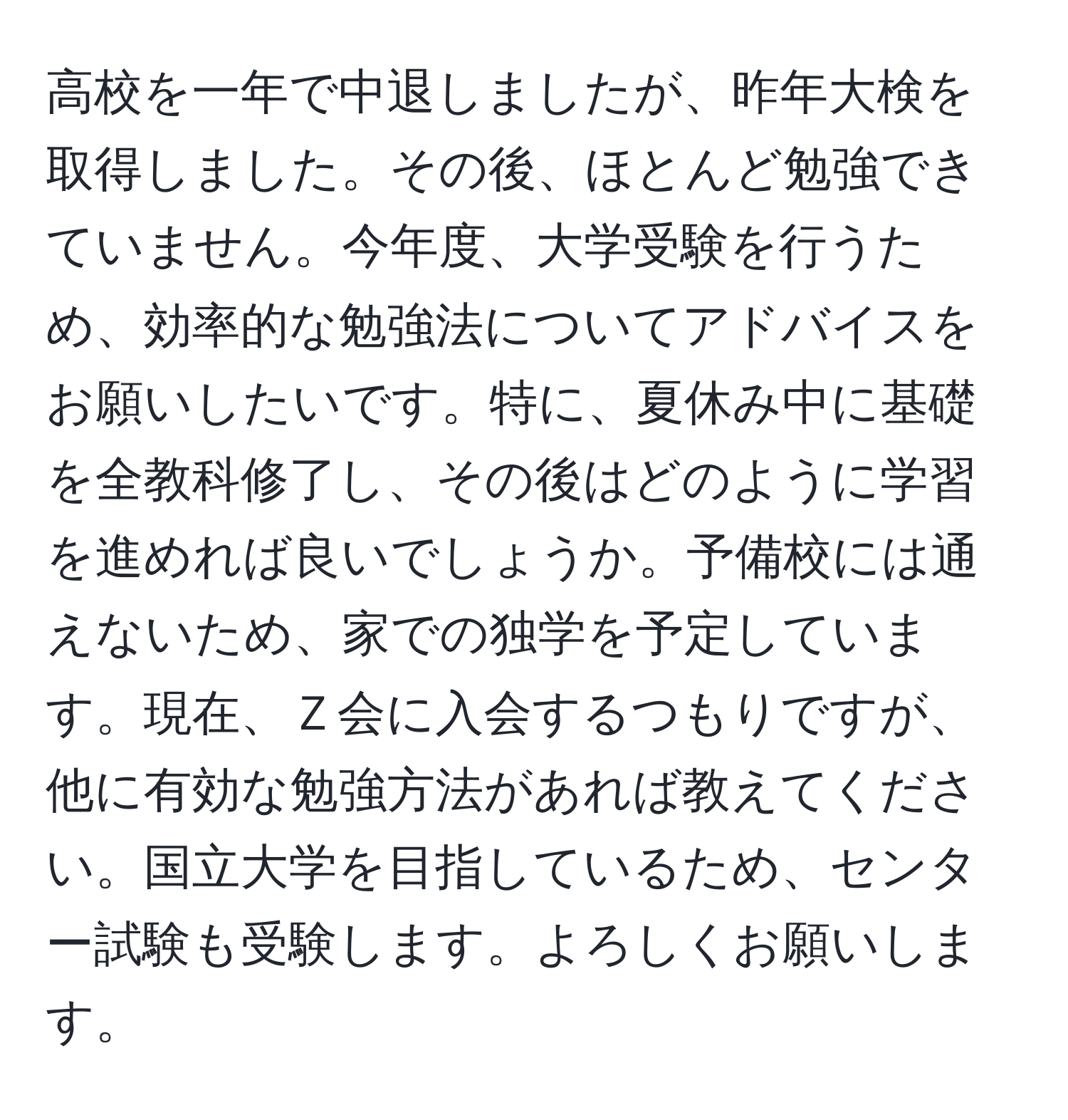 高校を一年で中退しましたが、昨年大検を取得しました。その後、ほとんど勉強できていません。今年度、大学受験を行うため、効率的な勉強法についてアドバイスをお願いしたいです。特に、夏休み中に基礎を全教科修了し、その後はどのように学習を進めれば良いでしょうか。予備校には通えないため、家での独学を予定しています。現在、Ｚ会に入会するつもりですが、他に有効な勉強方法があれば教えてください。国立大学を目指しているため、センター試験も受験します。よろしくお願いします。