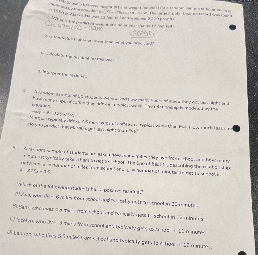 relationship between height (ft) and weight (pounds) for a random sample of polar bears is
modeled by the equation weight =47 *5 (height) - 3250. The largest polar bear on record was found
in 1960 in Alaska. He was 12 feet tall and weighed 2,210 pounds
a. What is the predicted weight of a polar bear that is 12 feet tall?
b. Is this value higher or lower than what you predicted?
c. Calculate the residual for this bear.
d. Interpret the residual.
4. A random sample of 50 students were asked how many hours of sleep they got last night and
how many cups of coffee they drink in a typical week. The relationship is modeled by the
equation:
overline sleep=9-0.2(coffee)
Marquis typically drinks 7.5 more cups of coffee in a typical week than Eva. How much less slee
do you predict that Marquis got last night than Eva?
5. A random sample of students are asked how many miles they live from school and how many
minutes it typically takes them to get to school. The line of best fit, describing the relationship
between x= number of miles from school and y= number of minutes to get to school is
hat y=3.25x+0.5. 
Which of the following students has a positive residual?
A) Ava, who lives 6 miles from school and typically gets to school in 20 minutes.
B) Sam, who lives 4.5 miles from school and typically gets to school in 12 minutes.
C) Jocelyn, who lives 3 miles from school and typically gets to school in 11 minutes.
D) Landon, who lives 5.5 miles from school and typically gets to school in 16 minutes.