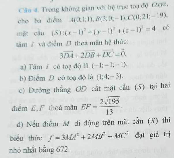 Cầu 4. Trong không gian với hệ trục toạ độ Oxyz, 
cho ba điểm A(0;1;1), B(3;0;-1), C(0;21;-19), 
mặt cầu (S):(x-1)^2+(y-1)^2+(z-1)^2=4 có 
tâm / và điểm D thoả mãn hệ thức:
3vector DA+2vector DB+vector DC=vector 0. 
a) Tâm / có toạ độ là (-1;-1;-1). 
b) Điểm D có toạ độ là (1;4;-3). 
c) Đường thắng OD cắt mặt cầu (S) tại hai 
điểm E, F thoả mãn EF= 2sqrt(195)/13 . 
d) Nếu điểm M di động trên mặt cầu (S) thì 
biểu thức f=3MA^2+2MB^2+MC^2 đạt giá trị 
nhỏ nhất bằng 672.