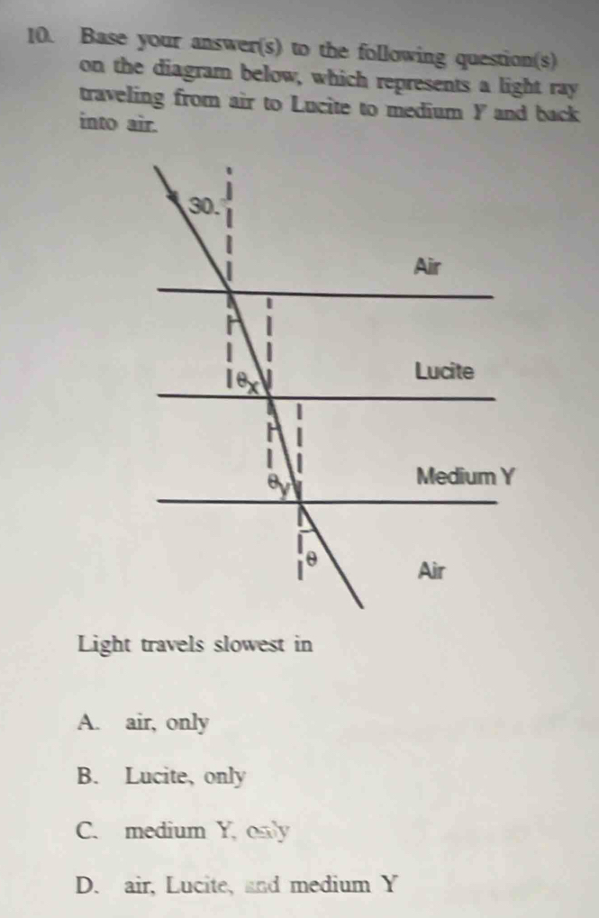 Base your answer(s) to the following question(s)
on the diagram below, which represents a light ray
traveling from air to Lucite to medium Y and back
into air.
Light travels slowest in
A. air, only
B. Lucite, only
C. medium Y, only
D. air, Lucite, and medium Y