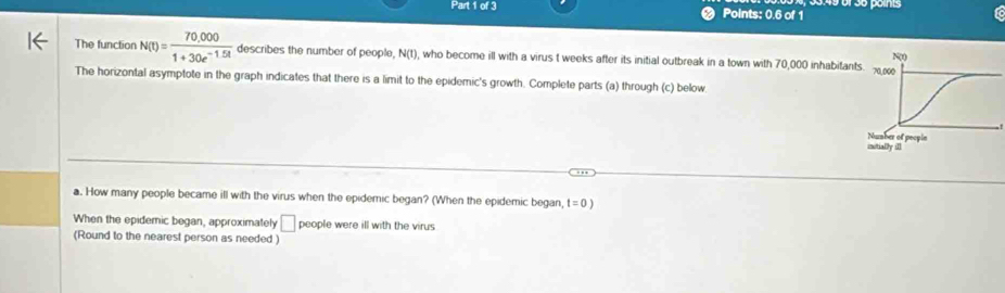 Points: 0.6 of 1 
Tc 
The function N(t)= (70,000)/1+30e^(-1.5t)  describes the number of people, N(t), who become ill with a virus t weeks after its initial outbreak in a town with 70,000 inhabit 
The horizontal asymptote in the graph indicates that there is a limit to the epidemic's growth. Complete parts (a) through (c) below 
a. How many people became ill with the virus when the epidemic began? (When the epidemic began, t=0)
When the epidemic began, approximately □ people were ill with the virus 
(Round to the nearest person as needed )