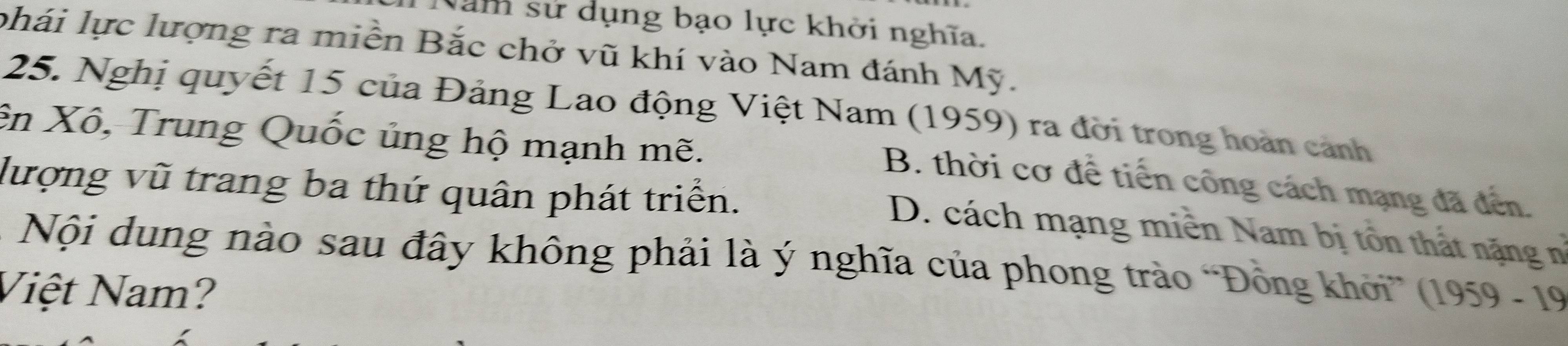 Nam sử dụng bạo lực khởi nghĩa.
phái lực lượng ra miền Bắc chở vũ khí vào Nam đánh Mỹ.
25. Nghị quyết 15 của Đảng Lao động Việt Nam (1959) ra đời trong hoàn cảnh
ên Xô, Trung Quốc ủng hộ mạnh mẽ.
B. thời cơ để tiến công cách mạng đã đến.
lượng vũ trang ba thứ quân phát triển.
D. cách mạng miên Nam bị tổn thất nặng n°
* Nội dung nào sau đây không phải là ý nghĩa của phong trào “Đồng khởi” (1959 - 19
Việt Nam?