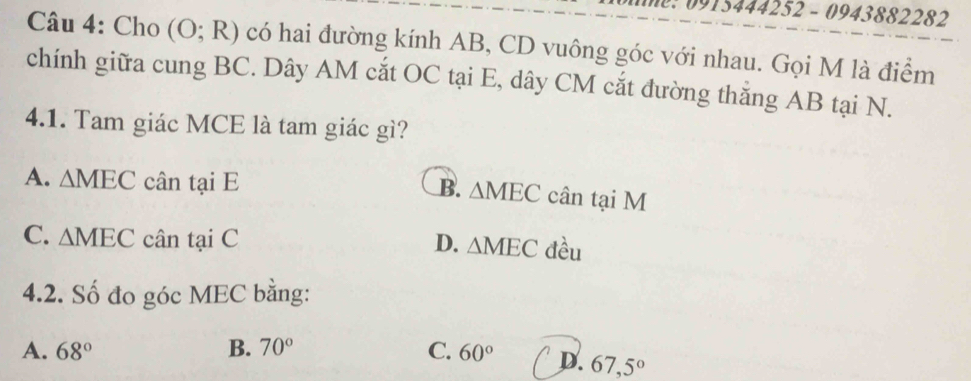 0915444252 - 0943882282
Câu 4: Cho (O;R) có hai đường kính AB, CD vuông góc với nhau. Gọi M là điểm
chính giữa cung BC. Dây AM cắt OC tại E, dây CM cắt đường thẳng AB tại N.
4.1. Tam giác MCE là tam giác gì?
B.
A. △ MEC cân tại E △ MEC cân tại M
C. △ MEC cân tại C D. △ MEC đều
4.2. Số đo góc MEC bằng:
A. 68° B. 70° C. 60° D. 67,5°