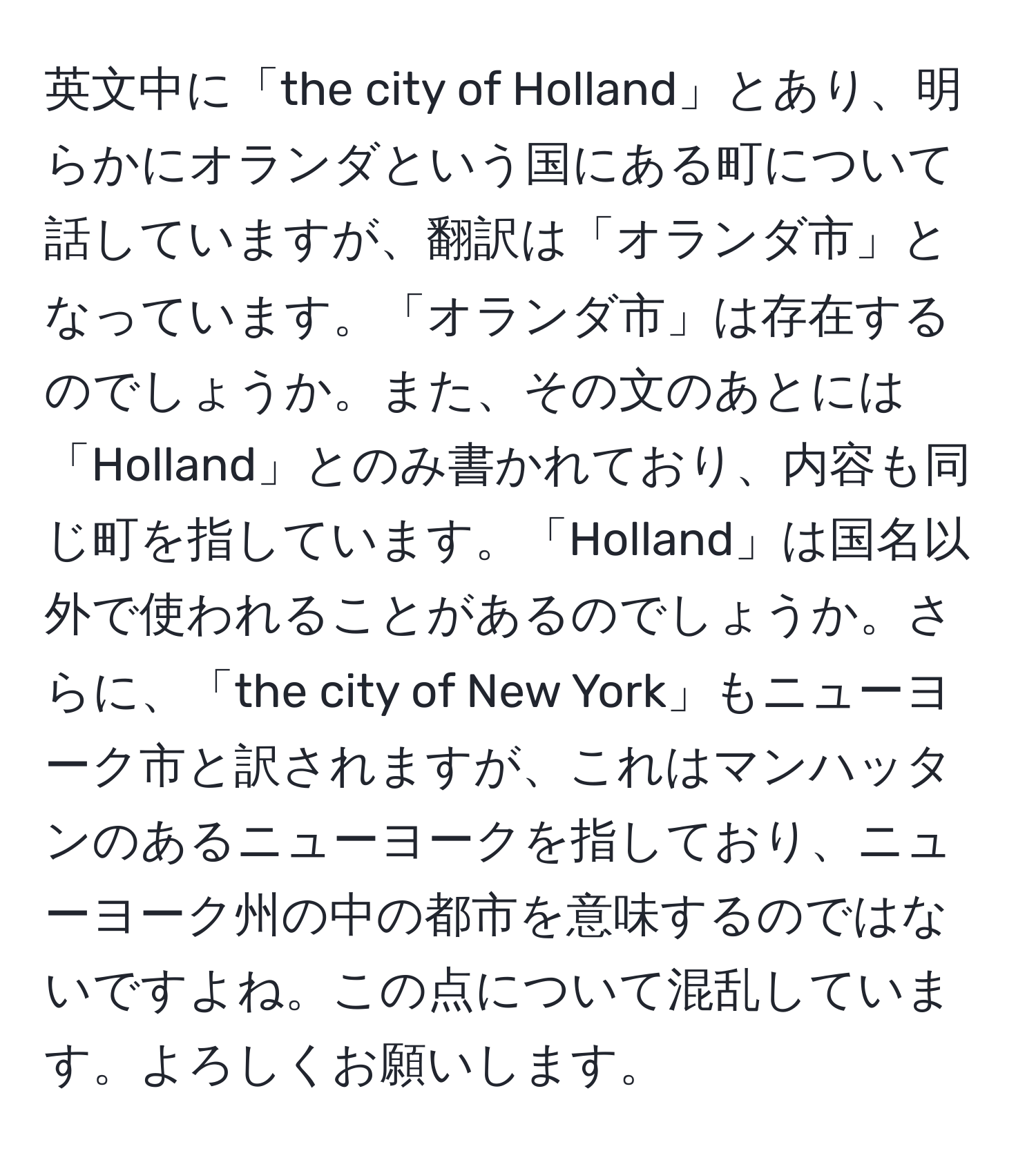 英文中に「the city of Holland」とあり、明らかにオランダという国にある町について話していますが、翻訳は「オランダ市」となっています。「オランダ市」は存在するのでしょうか。また、その文のあとには「Holland」とのみ書かれており、内容も同じ町を指しています。「Holland」は国名以外で使われることがあるのでしょうか。さらに、「the city of New York」もニューヨーク市と訳されますが、これはマンハッタンのあるニューヨークを指しており、ニューヨーク州の中の都市を意味するのではないですよね。この点について混乱しています。よろしくお願いします。