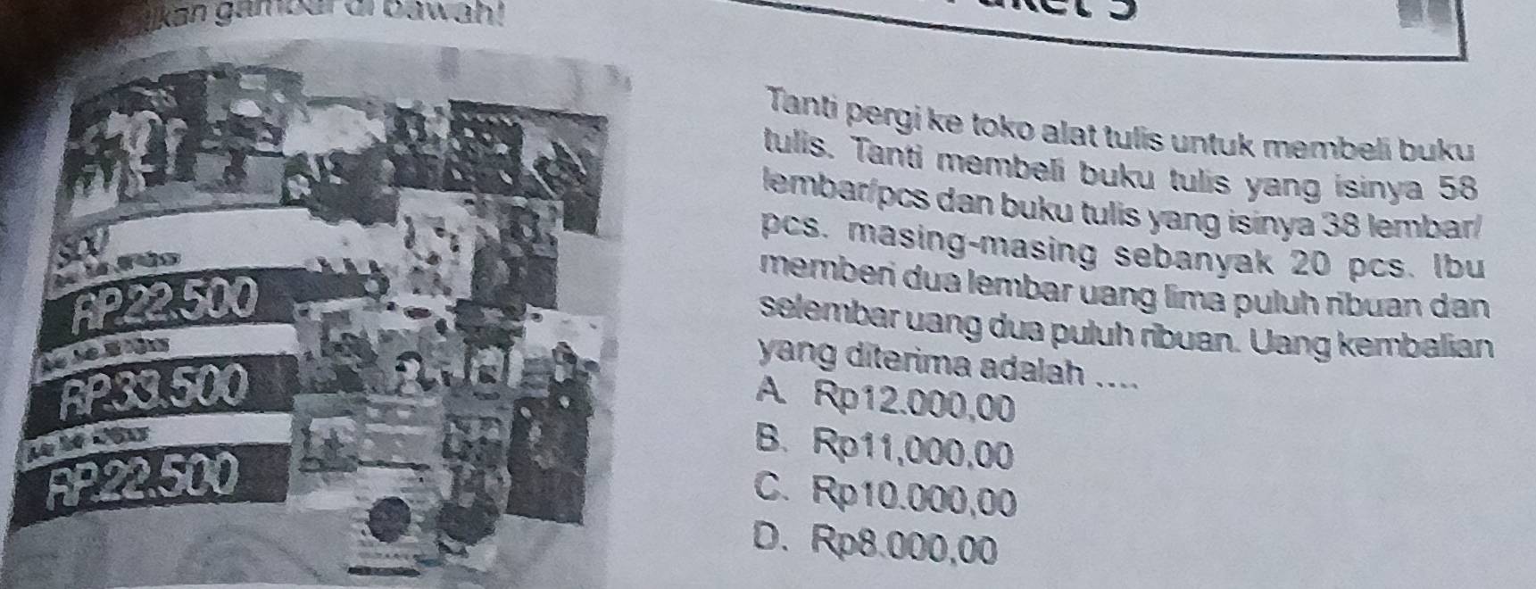 kan gambar ai bawah!
Tanti pergi ke toko alat tulis untuk membeli buku
tulis. Tanti membeli buku tulis yang isinya 58
lembar/pcs dan buku tulis yang isinya 38 lembar/
pcs. masing-masing sebanyak 20 pcs. Ibu
memberi dua lembar uang lima puluh ribuan dan
selembar uang dua puluh ribuan. Uang kembalian
yang diterima adalah ....
A. Rp12.000,00
B. Rp11,000,00
C. Rp10.000,00
D. Rp8.000,00