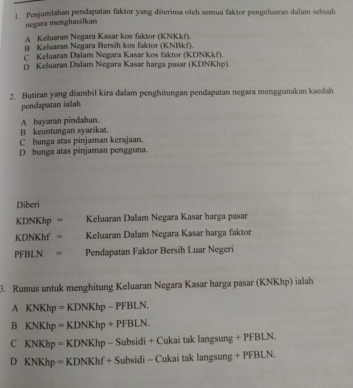 Penjumlahan pendapatan faktor yang diterima oleh semua faktor pengeluaran dalam sebuah
negara menghasilkan
A Keluaran Negara Kasar kos faktor (KNKkf).
B Keluaran Negara Bersih kos faktor (KNBkf).
C Keluaran Dalam Negara Kasar kos faktor (KDNKkf).
D Keluaran Dalam Negara Kasar harga pasar (KDNKhp).
2. Butiran yang diambil kira dalam penghitungan pendapatan negara menggunakan kaedah
pendapatan ialah
A bayaran pindahan.
B keuntungan syarikat.
Cbunga atas pinjaman kerajaan.
D bunga atas pinjaman pengguna.
Diberi
KDNKhp = Keluaran Dalam Negara Kasar harga pasar
KDNKhf = Keluaran Dalam Negara Kasar harga faktor
PFB N = Pendapatan Faktor Bersih Luar Negeri
3. Rumus untuk menghitung Keluaran Negara Kasar harga pasar (KNKhp) ialah
A KNKhp=KDNKhp-PFBLN.
sigma KNKhp=KDNKhp+PFBLN.
C KNKhp=KDNKhp-Subsidi+ di + C Cukai tak langsung + PFBLN.
D KNKhp=KDNKhf+Subsidi- li - Cukai tak langsung + PFBLN.