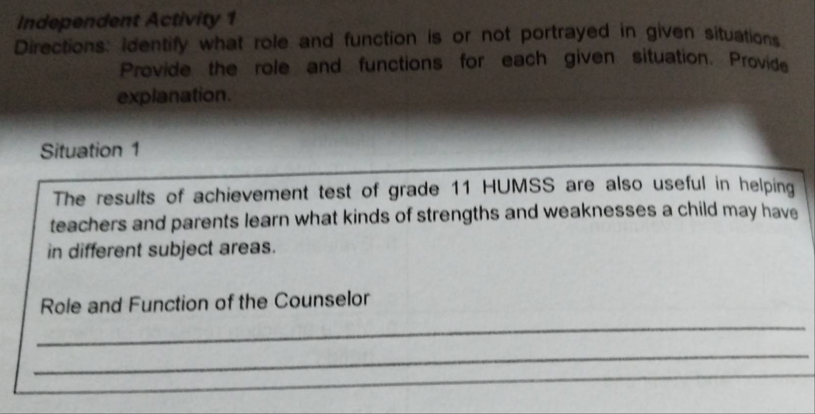 Independent Activity 1 
Directions: identify what role and function is or not portrayed in given situations. 
Provide the role and functions for each given situation. Provide 
explanation. 
Situation 1 
The results of achievement test of grade 11 HUMSS are also useful in helping 
teachers and parents learn what kinds of strengths and weaknesses a child may have 
in different subject areas. 
_ 
Role and Function of the Counselor 
_ 
_ 
_