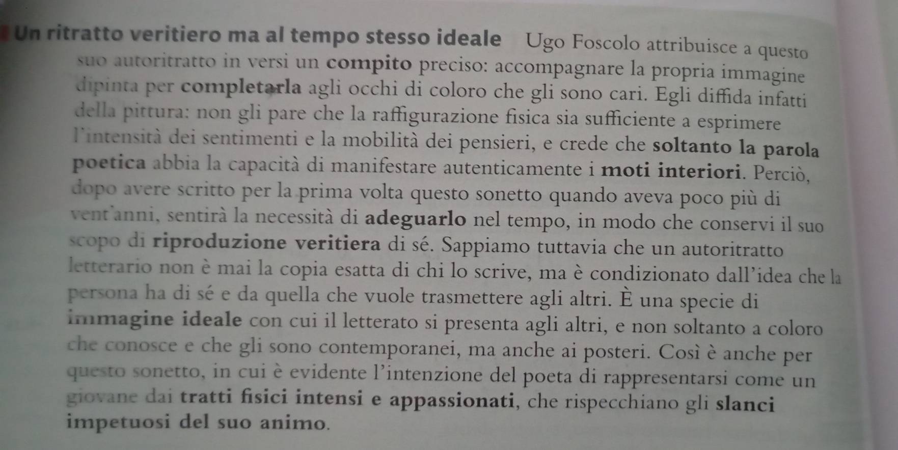 Un ritratto veritiero ma al tempo stesso ideale Ugo Foscolo attribuisce a questo 
suo autoritratto in versi un compito preciso: accompagnare la propria immagine 
dipinta per completarla agli occhi di coloro che gli sono cari. Egli diffida infatti 
della pittura: non gli pare che la raffigurazione física sia sufficiente a esprimere 
l'intensità dei sentimenti e la mobilità dei pensieri, e crede che soltanto la parola 
poetica abbia la capacità di manifestare autenticamente i moti interiori. Perciò, 
dopo avere scritto per la prima volta questo sonetto quando aveva poco più di 
vent'anni, sentirà la necessità di adeguarlo nel tempo, in modo che conservi il suo 
scopo di riproduzione veritiera di sé. Sappiamo tuttavia che un autoritratto 
letterario non è mai la copia esatta di chi lo scrive, ma è condizionato dall’idea che la 
persona ha di sé e da quella che vuole trasmettere agli altri. È una specie di 
immagine ideale con cui il letterato si presenta agli altri, e non soltanto a coloro 
che conosce e che gli sono contemporanei, ma anche ai posteri. Così è anche per 
questo sonetto, in cui è evidente l’intenzione del poeta di rappresentarsi come un 
giovane dai tratti fisici intensi e appassionati, che rispecchiano gli slanci 
impetuosi del suo animo.