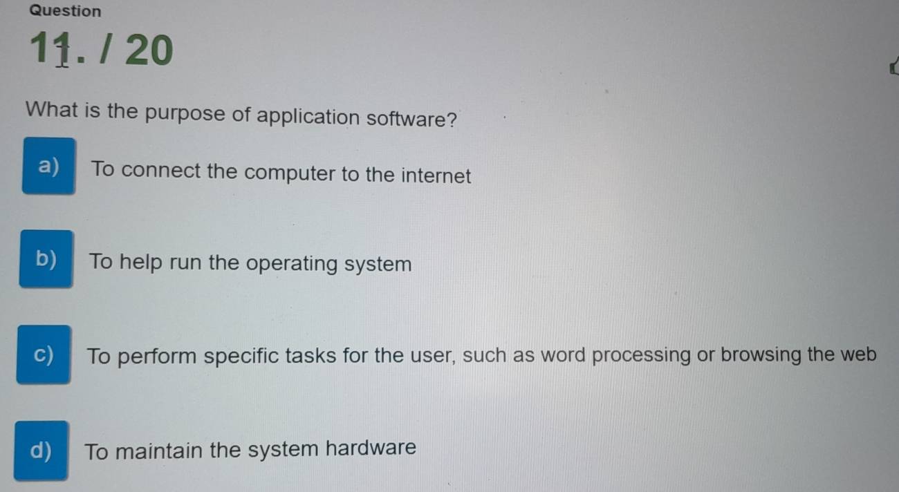 What is the purpose of application software?
a) To connect the computer to the internet
b) To help run the operating system
c) To perform specific tasks for the user, such as word processing or browsing the web
d) To maintain the system hardware