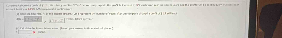 Company A showed a profit of $1.7 million last year. The CEO of the company expects the profit to increase by 5% each year over the next 5 years and the profits will be continuously invested in an 
account bearing a 4.75% APR compounded continuously 
(a) Write the flow rate, R, of the income stream. (Let t represent the number of years after the company showed a profit of $1.7 million.)
R(t)=1.7-1.05^t 1.7* 1.05^2 million dollars per yea
(b) Calculate the 5-year future value. (Round your answer to three decimal places.)
□ | million