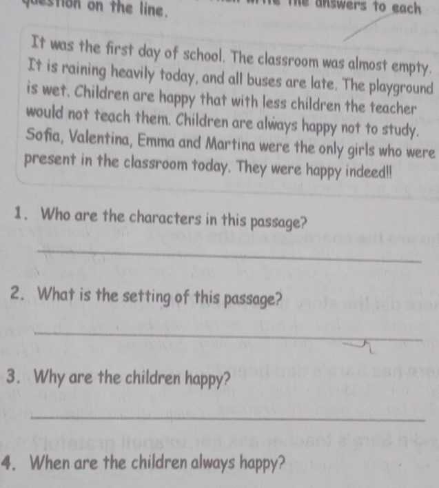 juestion on the line. 
The answers to each 
It was the first day of school. The classroom was almost empty. 
It is raining heavily today, and all buses are late. The playground 
is wet. Children are happy that with less children the teacher 
would not teach them. Children are always happy not to study. 
Sofia, Valentina, Emma and Martina were the only girls who were 
present in the classroom today. They were happy indeed!! 
1. Who are the characters in this passage? 
_ 
2. What is the setting of this passage? 
_ 
3. Why are the children happy? 
_ 
4. When are the children always happy?
