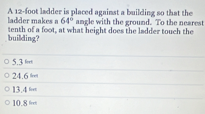 A 12-foot ladder is placed against a building so that the
ladder makes a 64° angle with the ground. To the nearest
tenth of a foot, at what height does the ladder touch the
building?
5.3 feet
24.6 feet
13.4 feet
10.8 feet