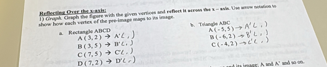 Reflecting Over the x-axis: 1) Graph. Graph the figure with the given vertices and reflect it across the x - axis. Use arrow notation to 
show how each vertex of the pre-image maps to its image. 
b. Triangle ABC
a. Rectangle ABCD A(-5,5) / A'C,)
A(3,2)to A'C
B(3,5)to B'C', B' L , )
B(-6,2) to ('C,)
C(-4,2)
C(7,5)to C'L,
D(7,2)to D'C
nd its image: A and A’ and so on.