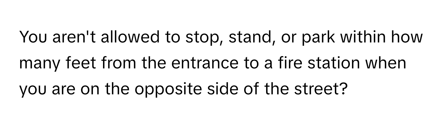 You aren't allowed to stop, stand, or park within how many feet from the entrance to a fire station when you are on the opposite side of the street?