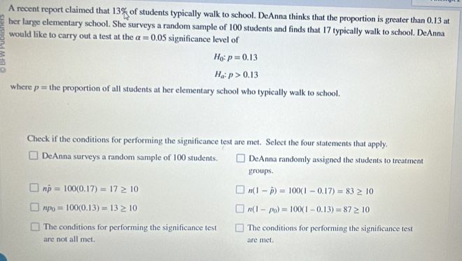 A recent report claimed that 13% of students typically walk to school. DeAnna thinks that the proportion is greater than 0.13 at 
her large elementary school. She surveys a random sample of 100 students and finds that 17 typically walk to school. DeAnna 
would like to carry out a test at the alpha =0.05 significance level of
H_0:p=0.13
H_a:p>0.13
where p= the proportion of all students at her elementary school who typically walk to school. 
Check if the conditions for performing the significance test are met. Select the four statements that apply. 
DeAnna surveys a random sample of 100 students. DeAnna randomly assigned the students to treatment 
groups.
nhat p=100(0.17)=17≥ 10
n(1-hat p)=100(1-0.17)=83≥ 10
np_0=100(0.13)=13≥ 10
n(1-p_0)=100(1-0.13)=87≥ 10
The conditions for performing the significance test The conditions for performing the significance test 
are not all met. are met.