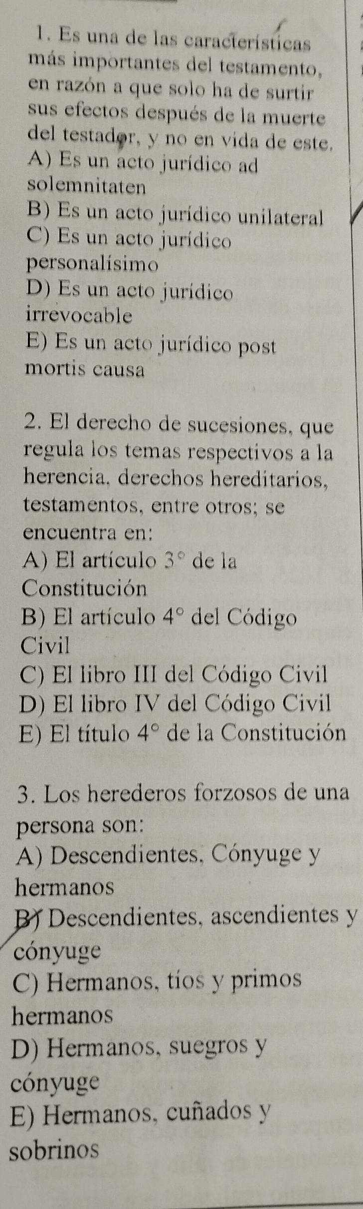 Es una de las características
más importantes del testamento,
en razón a que solo ha de surtir
sus efectos después de la muerte
del testador, y no en vida de este.
A) Es un acto jurídico ad
solemnitaten
B) Es un acto jurídico unilateral
C) Es un acto jurídico
personalísimo
D) Es un acto jurídico
irrevocable
E) Es un acto jurídico post
mortis causa
2. El derecho de sucesiones, que
regula los temas respectivos a la
herencia, derechos hereditarios,
testamentos, entre otros; s
encuentra en:
A) El artículo 3° de la
Constitución
B) El artículo 4° del Código
Civil
C) El libro III del Código Civil
D) El libro IV del Código Civil
E) El título 4° de la Constitución
3. Los herederos forzosos de una
persona son:
A) Descendientes, Cónyuge y
hermanos
B) Descendientes, ascendientes y
cónyuge
C) Hermanos, tíos y primos
hermanos
D) Hermanos, suegros y
cónyuge
E) Hermanos, cuñados y
sobrinos