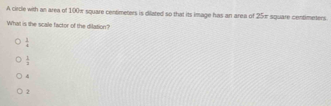 A circle with an area of 100π square centimeters is dilated so that its image has an area of 25π square centimeters.
What is the scale factor of the dilation?
 1/4 
 1/2 
4
2