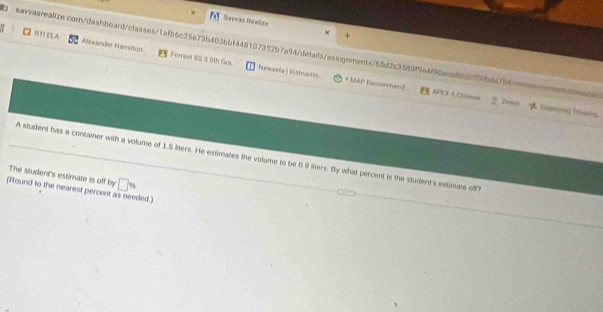 × Savvas Raalize 
M 
+ 
((T) ELA Alsxander Hamition Forreet SS 5 5th Gra. 
aavvasrealize.com/dashboard/classes/1afb6c25e73b403bbf448107352b7a94/details/assignments/65d2c3589f9e4f90aca80c0500bda7b4avoonoenc 
Newsela | Instructin. * MAP Racommend =PT X-5 Ch===== z 
Toyng Thekeng 
A student has a container with a volume of 1.5 liters. He estimates the volume to be 0.9 liers. By what percent is the student's estimate off? 
The student's estimate is off by □ w
(Round to the nearest percent as needed.)