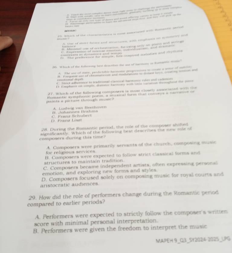 Tomt the mnd complis daree seg right wwas tn chalnnge the se 
= c  t   e        ten t coe   a e      ca dang ao to m   
E. Fheus on anty one type of dance and avoed offering variety to soep if aoaee
e       R e e a e  e o c     e e               
s   
0  io ? 25. Which of the characteristics is most associated anth Homantic period
halsnce A. Use of strici forms and structures, with emphasis on symmetry and
n. Minimal use of orchestration, focusing only on plang and strings
C. Expression of Interse emation, indind ndism, and deees
contrasts in dynamics and tempo
D. The preference for simple, fulic-inspired melodies and rhytims
26. Which of the following best describes the use of barinony in Romantic mosic?
A The use of static, predictable harmonic progressions to create a semse of mmile
I. Krequent use of chromaticism and modulations to distant veys, croating tension and
emotional depih
C. Striet adherence to traditional classical harmonic rules and cadences
D. Emphasis on simple, diatonic harmony with limle variation throughout the perse
27. Which of the following composers is most closely associated with the
Romantic symphonic poem, a musical form that conveys a narratne o
paints a picture through music?
A. Ludwig van Beethoven
B. Johannes Brahms
C. Franz Schubert
D. Franz Liszt
28. During the Romantic period, the role of the composer shifted
significantly. Which of the following best describes the new role of
composers during this time?
A. Composers were primarily servants of the church, composing music
for religious services.
B. Composers were expected to follow strict classical forms and
structures to maintain tradition.
C. Composers became independent artists, often expressing personal
emotion, and exploring new forms and styles.
D. Composers focused solely on composing music for royal courts and
aristocratic audiences.
29. How did the role of performers change during the Romantic period
compared to earlier periods?
A. Performers were expected to strictly follow the composer's written
score with minimal personal interpretation.
B. Performers were given the freedom to interpret the music
MAPEH 9_Q3_5Y2024-2025_1.PG