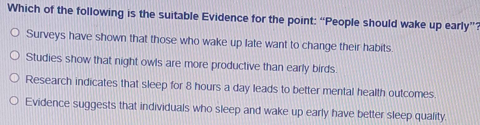 Which of the following is the suitable Evidence for the point: “People should wake up early”?
Surveys have shown that those who wake up late want to change their habits.
Studies show that night owls are more productive than early birds.
Research indicates that sleep for 8 hours a day leads to better mental health outcomes.
Evidence suggests that individuals who sleep and wake up early have better sleep quality.