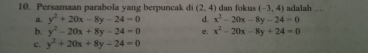 Persamaan parabola yang berpuncak di (2,4) dan fokus (-3,4) adalah ....
a. y^2+20x-8y-24=0 d. x^2-20x-8y-24=0
b. y^2-20x+8y-24=0 e. x^2-20x-8y+24=0
c. y^2+20x+8y-24=0