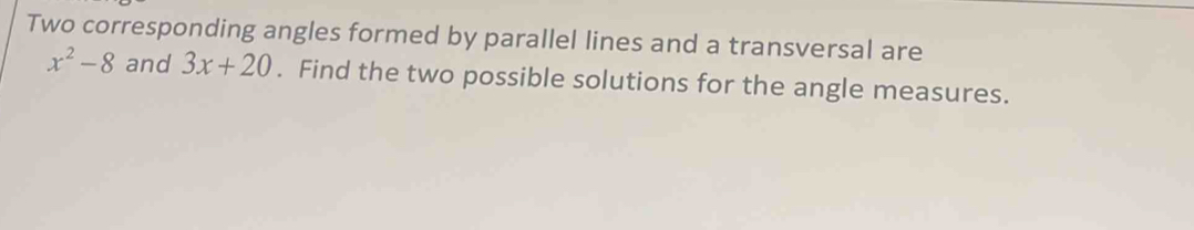 Two corresponding angles formed by parallel lines and a transversal are
x^2-8 and 3x+20. Find the two possible solutions for the angle measures.