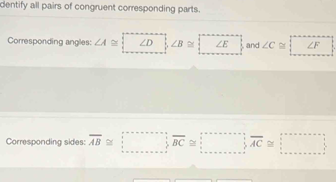 dentify all pairs of congruent corresponding parts. 
Corresponding angles: ∠ A≌ beginarrayl ∠ Dendarray. ∠ B≌ beginarrayl ∠ Eendarray. and ∠ C≌ beginarrayl ∠ F ∠ Fendarray. ^circ 
Corresponding sides: overline AB≌ □ , overline BC≌ □ , overline AC≌ □