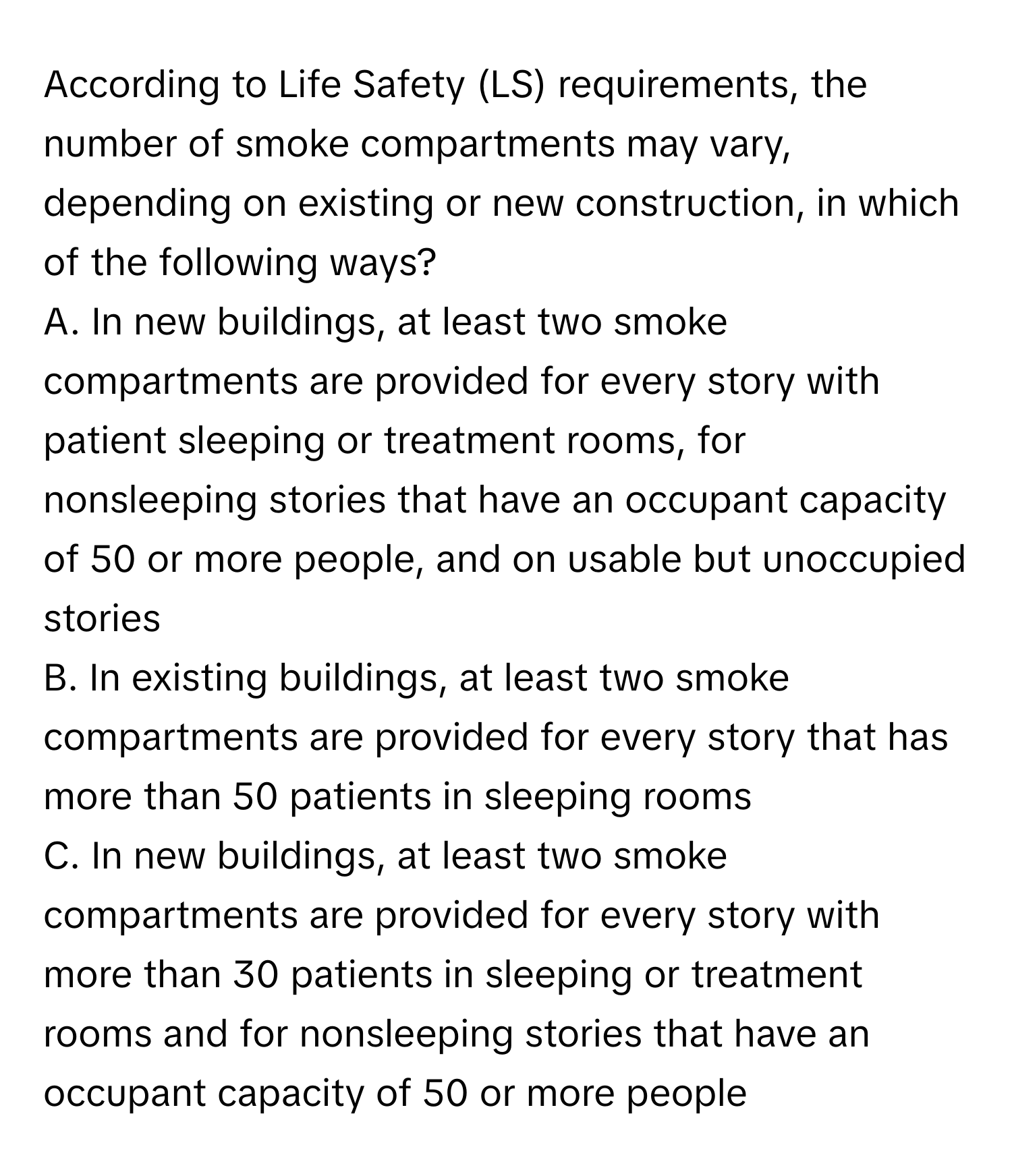 According to Life Safety (LS) requirements, the number of smoke compartments may vary, depending on existing or new construction, in which of the following ways?

A. In new buildings, at least two smoke compartments are provided for every story with patient sleeping or treatment rooms, for nonsleeping stories that have an occupant capacity of 50 or more people, and on usable but unoccupied stories
B. In existing buildings, at least two smoke compartments are provided for every story that has more than 50 patients in sleeping rooms
C. In new buildings, at least two smoke compartments are provided for every story with more than 30 patients in sleeping or treatment rooms and for nonsleeping stories that have an occupant capacity of 50 or more people