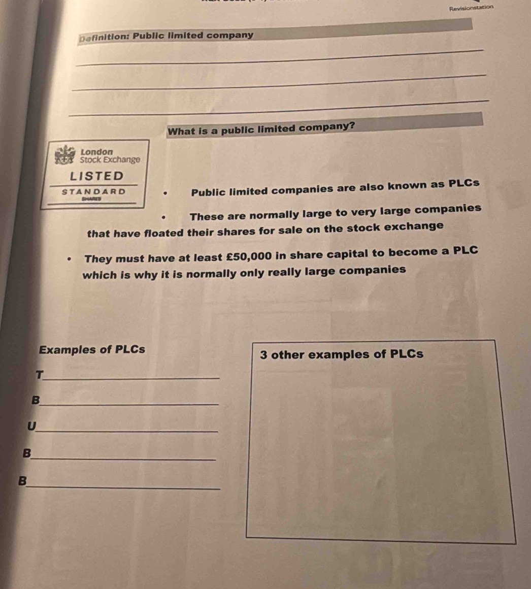 Revisionstation
Definition: Public limited company
_
_
_
_
What is a public limited company?
London
Stock Exchange
LISTED
SHARE Public limited companies are also known as PLCs
STANDARD
These are normally large to very large companies
that have floated their shares for sale on the stock exchange
They must have at least £50,000 in share capital to become a PLC
which is why it is normally only really large companies
Examples of PLCs
3 other examples of PLCs
_T
_B
_U
_
B
_
B