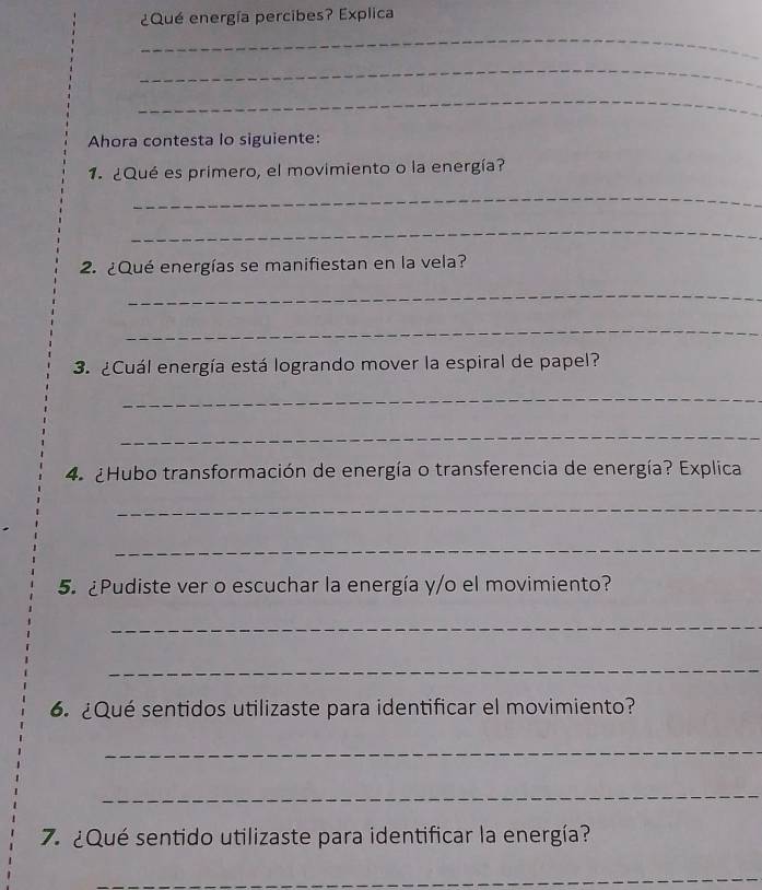 ¿Qué energía percibes? Explica 
_ 
_ 
_ 
Ahora contesta lo siguiente: 
1. ¿Qué es primero, el movimiento o la energía? 
_ 
_ 
2. ¿Qué energías se manifiestan en la vela? 
_ 
_ 
3. ¿Cuál energía está logrando mover la espiral de papel? 
_ 
_ 
4. ¿Hubo transformación de energía o transferencia de energía? Explica 
_ 
_ 
5. ¿Pudiste ver o escuchar la energía y/o el movimiento? 
_ 
_ 
6. ¿Qué sentidos utilizaste para identificar el movimiento? 
_ 
_ 
7. ¿Qué sentido utilizaste para identificar la energía? 
_