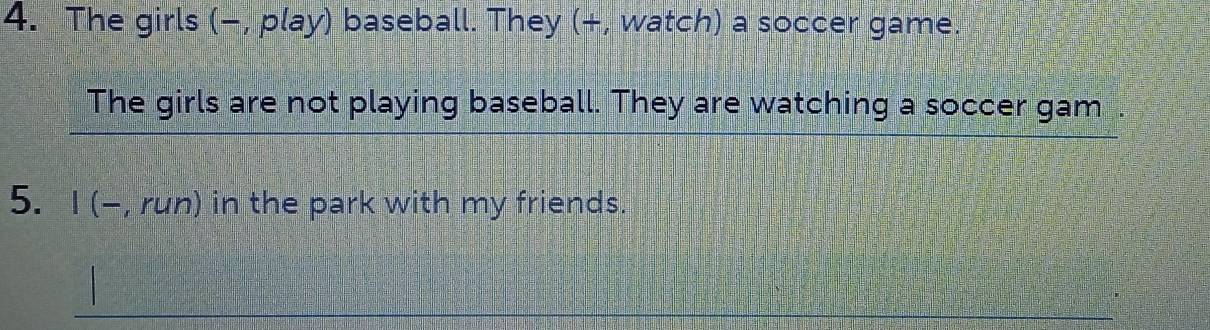 The girls (−, play) baseball. They (+, watch) a soccer game. 
The girls are not playing baseball. They are watching a soccer gam . 
5. I (-, run) in the park with my friends.