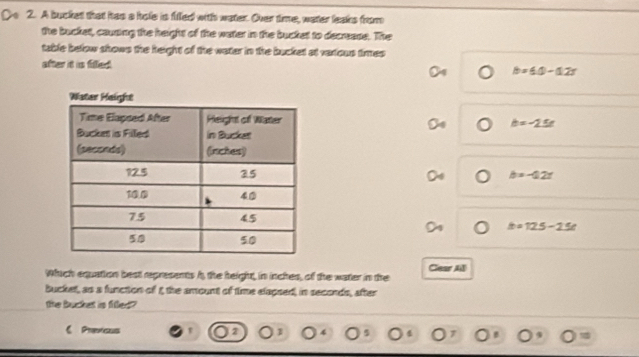 A bucket that has a hole is filed with water. Over time, water leaks from
the bucket, causing the height of the water in the bucket to decrease. The
table below shows the height of the water in the bucket at vaxious times
after it is filled. b=60-0.2r
b=-25e
b=-0.2t
a=125-25e
Which equation best represents h, the height, in inches, of the water in the Gear All
bucket, as a function of t the amount of time elapsed, in seconds, after
the bucket is filled?
《 Prerisus r 2 1 4 5 4 7 B 9