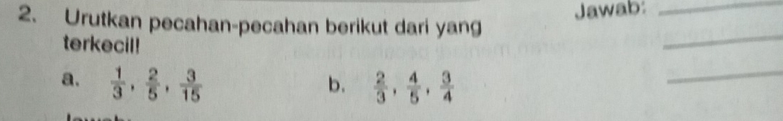 Jawab:_ 
2. Urutkan pecahan-pecahan berikut dari yang 
terkecil! 
_ 
a.  1/3 ,  2/5 ,  3/15   2/3 ,  4/5 ,  3/4 
b. 
_