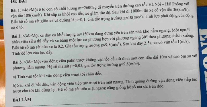 ĐÉ Bi
Bài 1. <4đ>Một ô tô con có khối lượng m=2600kg di chuyển trên đường cao tốc Hà Nội - Hải Phòng với
vận tốc 108(km/h). Khi sắp ra khỏi cao tốc, xe giảm tốc độ. Sau khi đi 1000m thì xe có vận tốc 36(km/h).
Biết hệ số ma sát giữa xe và đường là mu =0,1. Gia tốc trọng trường gapprox 10(m/s^2). Tính lực phát động của động
cơ Ô tô.
Bài 2. < <tex>3d> Một xe đầy có khối lượng m=150km đang đứng yên trên sản nhà kho nằm ngang. Một người
nhân viên siêu thị đầy và xe bằng một lực có phương hợp với phương ngang 30° theo phương chếch xuống.
Biết hệ số ma sát của xe là 0,2. Gia tốc trọng trường gapprox 9,8(m/s^2). Sau khi đẩy 2,5s, xe có vận tốc 1(m/s).
Tính độ lớn của lực đẩy.
Bài 3. <3d> Một vận động viên patin trượt không vận tốc đầu từ đinh một con dốc dài 10m và cao 5m so với
phương nằm ngang. Hệ số ma sát mu =0,05 , gia tốc trọng trường g=9,8(m/s^2).
a) Tính vận tốc khi vận động viên trượt tới chân đốc.
b) Sau khi đi hết đốc, vận động viên tiếp tục trượt trên mặt ngang. Tính quãng đường vận động viên tiếp tục
trượt cho tới khi dừng lại. Hệ số ma sát trên mặt ngang cũng giống hệ số ma sát trên dốc.
bài làm