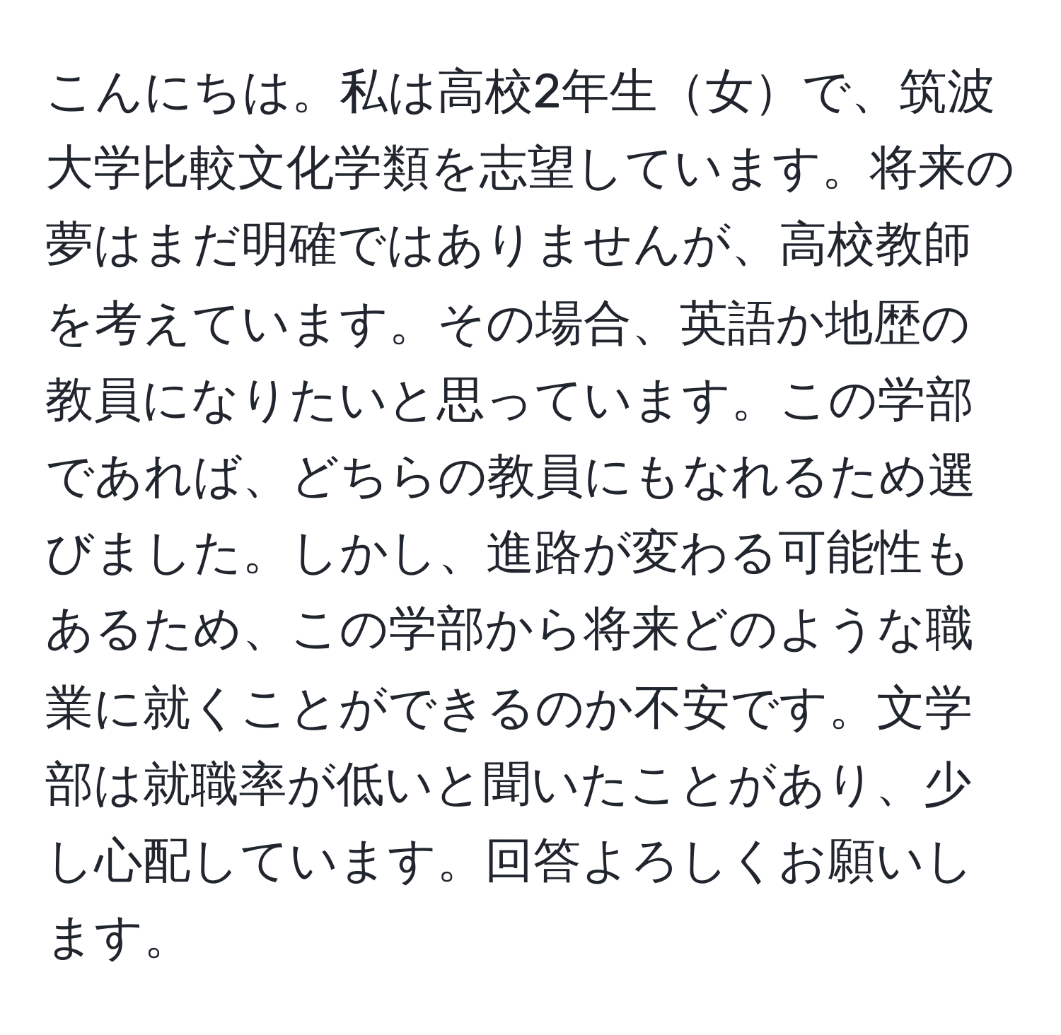 こんにちは。私は高校2年生女で、筑波大学比較文化学類を志望しています。将来の夢はまだ明確ではありませんが、高校教師を考えています。その場合、英語か地歴の教員になりたいと思っています。この学部であれば、どちらの教員にもなれるため選びました。しかし、進路が変わる可能性もあるため、この学部から将来どのような職業に就くことができるのか不安です。文学部は就職率が低いと聞いたことがあり、少し心配しています。回答よろしくお願いします。