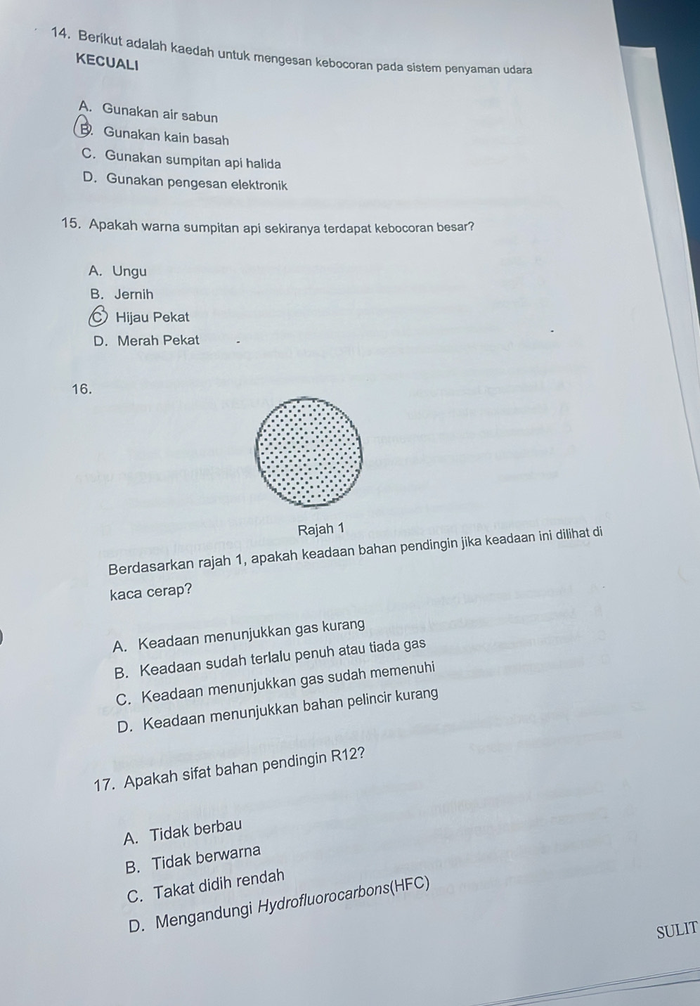 Berikut adalah kaedah untuk mengesan kebocoran pada sistem penyaman udara
KECUALI
A. Gunakan air sabun
B. Gunakan kain basah
C. Gunakan sumpitan api halida
D. Gunakan pengesan elektronik
15. Apakah warna sumpitan api sekiranya terdapat kebocoran besar?
A. Ungu
B. Jernih
Hijau Pekat
D. Merah Pekat
16.
Rajah 1
Berdasarkan rajah 1, apakah keadaan bahan pendingin jika keadaan ini dilihat di
kaca cerap?
A. Keadaan menunjukkan gas kurang
B. Keadaan sudah terlalu penuh atau tiada gas
C. Keadaan menunjukkan gas sudah memenuhi
D. Keadaan menunjukkan bahan pelincir kurang
17. Apakah sifat bahan pendingin R12?
A. Tidak berbau
B. Tidak berwarna
C. Takat didih rendah
D. Mengandungi Hydrofluorocarbons(HFC)
SULIT