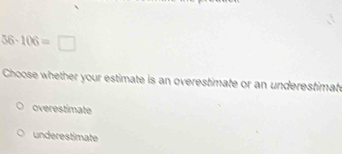 36-106=□
Choose whether your estimate is an overestimate or an underestimate
overestimate
underestimate