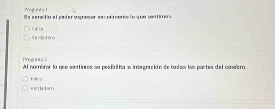 Pregunta 1
Es sencillo el poder expresar verbalmente lo que sentimos.
Falso
Verdadero
Pregunta 2
Al nombrar lo que sentimos se posibilita la integración de todas las partes del cerebro.
Falso
Verdadero