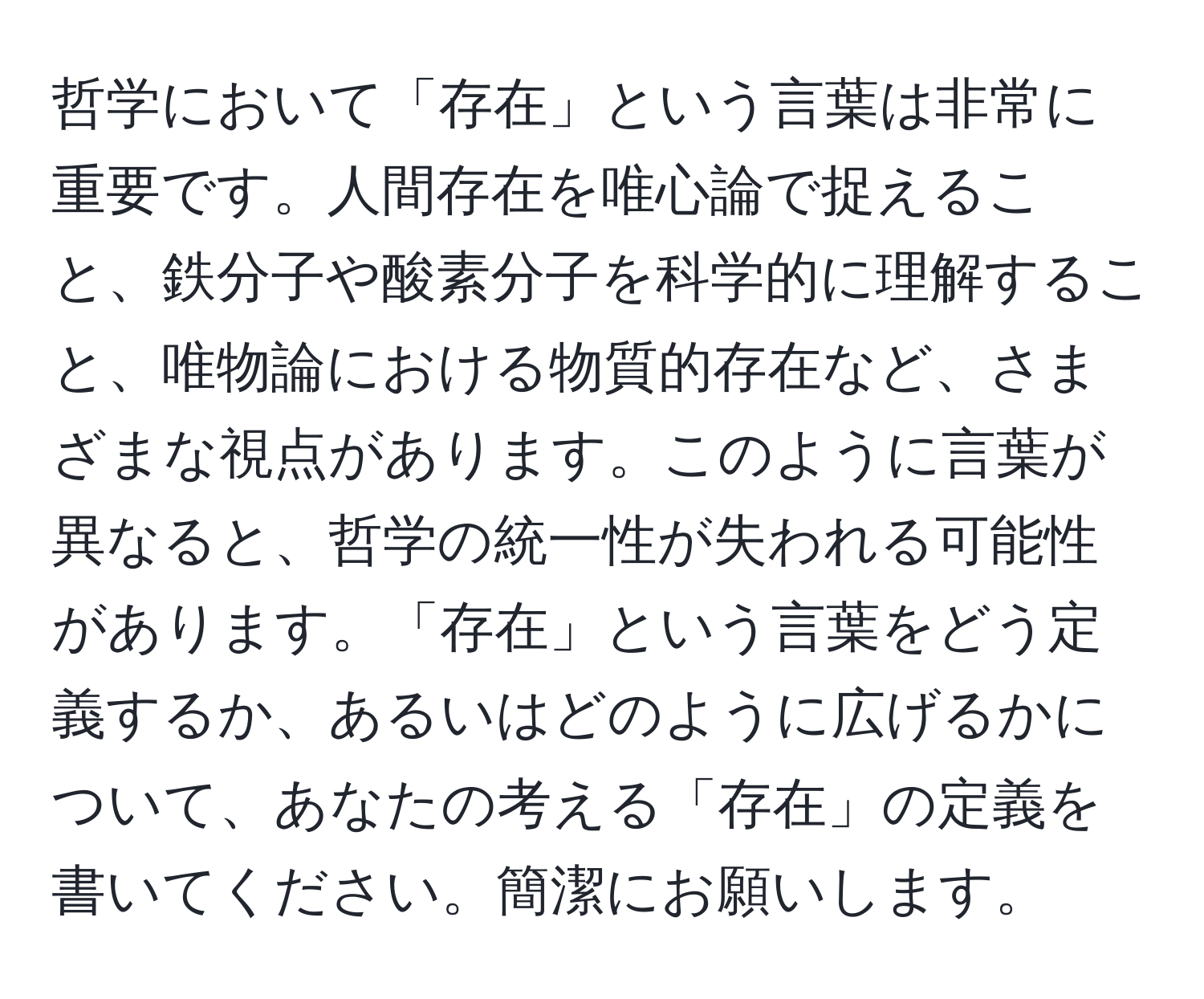 哲学において「存在」という言葉は非常に重要です。人間存在を唯心論で捉えること、鉄分子や酸素分子を科学的に理解すること、唯物論における物質的存在など、さまざまな視点があります。このように言葉が異なると、哲学の統一性が失われる可能性があります。「存在」という言葉をどう定義するか、あるいはどのように広げるかについて、あなたの考える「存在」の定義を書いてください。簡潔にお願いします。