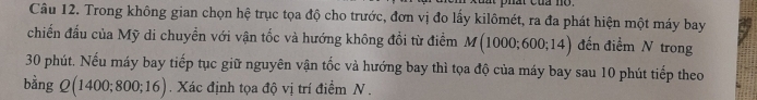 hat của no . 
Câu 12. Trong không gian chọn hệ trục tọa độ cho trước, đơn vị đo lấy kilômét, ra đa phát hiện một máy bay 
chiến đấu của Mỹ di chuyền với vận tốc và hướng không đổi từ điểm M(1000;600;14) đến điểm N trong
30 phút. Nếu máy bay tiếp tục giữ nguyên vận tốc và hướng bay thì tọa độ của máy bay sau 10 phút tiếp theo 
bằng Q(1400;800;16). Xác định tọa độ vị trí điểm N .