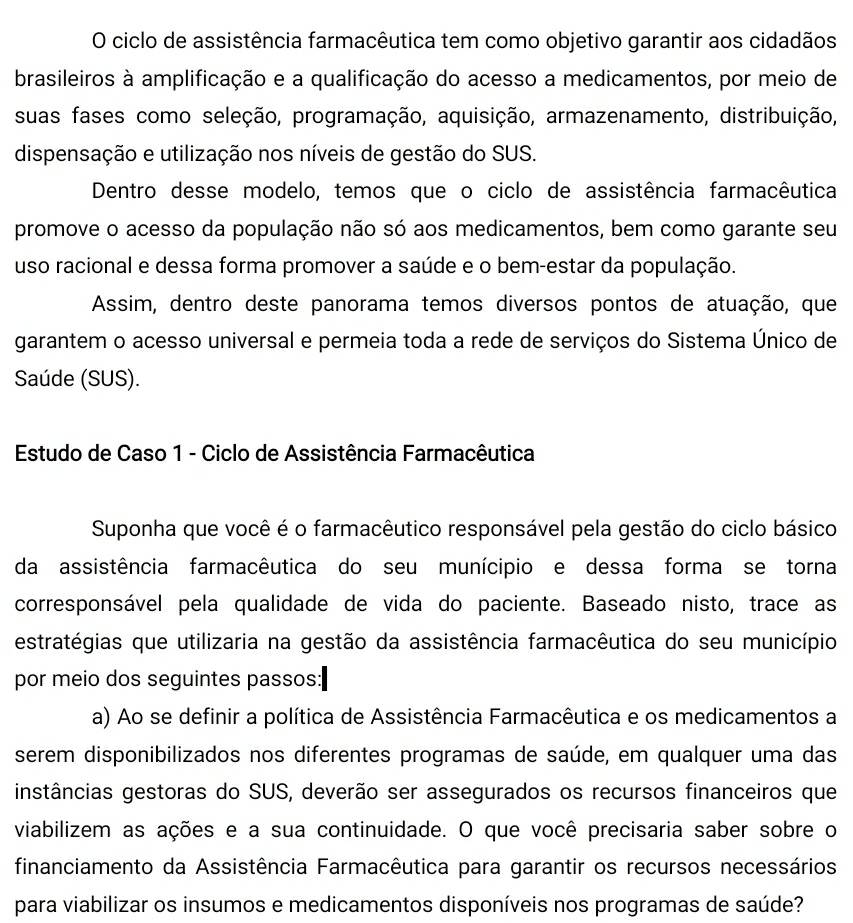 ciclo de assistência farmacêutica tem como objetivo garantir aos cidadãos
brasileiros à amplificação e a qualificação do acesso a medicamentos, por meio de
suas fases como seleção, programação, aquisição, armazenamento, distribuição,
dispensação e utilização nos níveis de gestão do SUS.
Dentro desse modelo, temos que o ciclo de assistência farmacêutica
promove o acesso da população não só aos medicamentos, bem como garante seu
uso racional e dessa forma promover a saúde e o bem-estar da população.
Assim, dentro deste panorama temos diversos pontos de atuação, que
garantem o acesso universal e permeia toda a rede de serviços do Sistema Único de
Saúde (SUS).
Estudo de Caso 1 - Ciclo de Assistência Farmacêutica
Suponha que você é o farmacêutico responsável pela gestão do ciclo básico
da assistência farmacêutica do seu munícipio e dessa forma se torna
corresponsável pela qualidade de vida do paciente. Baseado nisto, trace as
estratégias que utilizaria na gestão da assistência farmacêutica do seu município
por meio dos seguintes passos:
a) Ao se definir a política de Assistência Farmacêutica e os medicamentos a
serem disponibilizados nos diferentes programas de saúde, em qualquer uma das
instâncias gestoras do SUS, deverão ser assegurados os recursos financeiros que
viabilizem as ações e a sua continuidade. O que você precisaria saber sobre o
financiamento da Assistência Farmacêutica para garantir os recursos necessários
para viabilizar os insumos e medicamentos disponíveis nos programas de saúde?