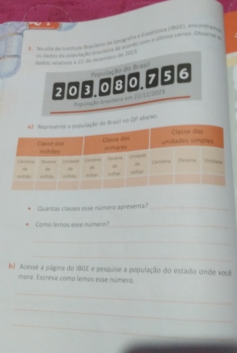 No site do Instituto Brasileiro de Geografia e Estatística (I8GE), encontramo 
os dados da população brasileira de acordo com o último censo. Observe é 
dados relativos a 22 de dezembro de 2023. 
População do Brasil
203.080.75 6 
População brasileira em 22/12/2023
P abaixo. 
Quantas classes esse número apresenta?_ 
Como lemos esse número?_ 
_ 
_ 
b) Acesse a página do IBGE e pesquise a população do estado onde você 
mora. Escreva como lemos esse número. 
_ 
_ 
_